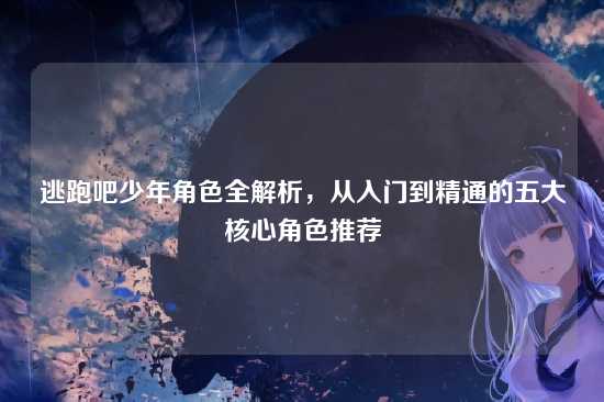 逃跑吧少年角色全解析，从入门到精通的五大核心角色推荐