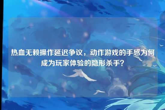 热血无赖操作延迟争议，动作游戏的手感为何成为玩家体验的隐形杀手？