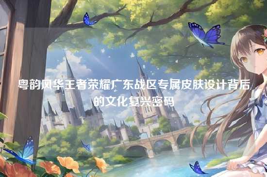 粤韵风华王者荣耀广东战区专属皮肤设计背后的文化复兴密码
