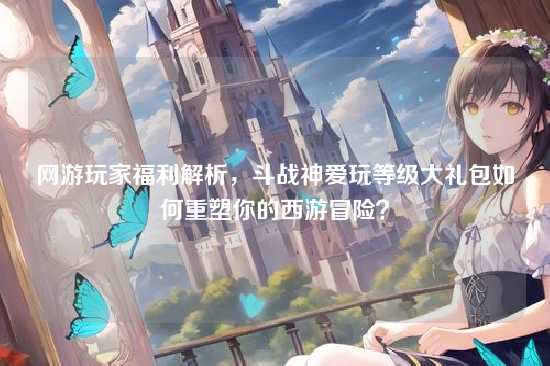 网游玩家福利解析，斗战神爱玩等级大礼包如何重塑你的西游冒险？