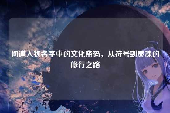 问道人物名字中的文化密码，从符号到灵魂的修行之路