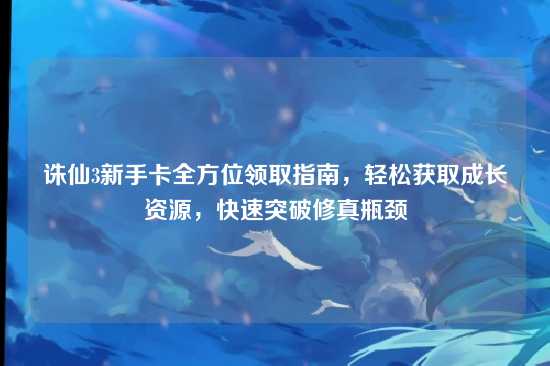诛仙3新手卡全方位领取指南，轻松获取成长资源，快速突破修真瓶颈