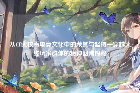 从CF大校看电竞文化中的荣誉与坚持—穿越火线玩家群体的精神图腾探秘