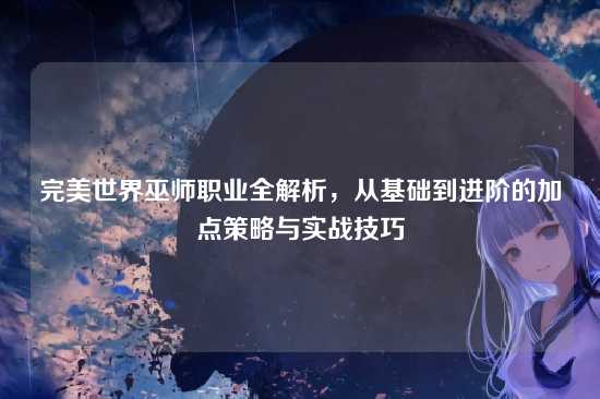 完美世界巫师职业全解析，从基础到进阶的加点策略与实战技巧