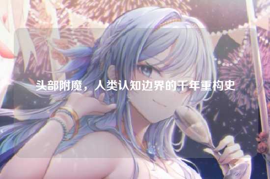 头部附魔，人类认知边界的千年重构史