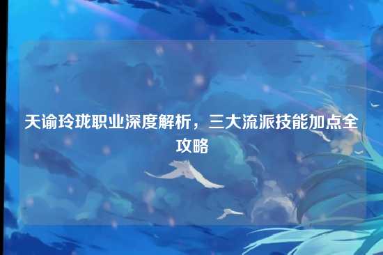 天谕玲珑职业深度解析，三大流派技能加点全攻略