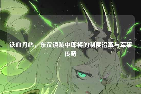 铁血丹心，东汉镇贼中郎将的制度沿革与军事传奇