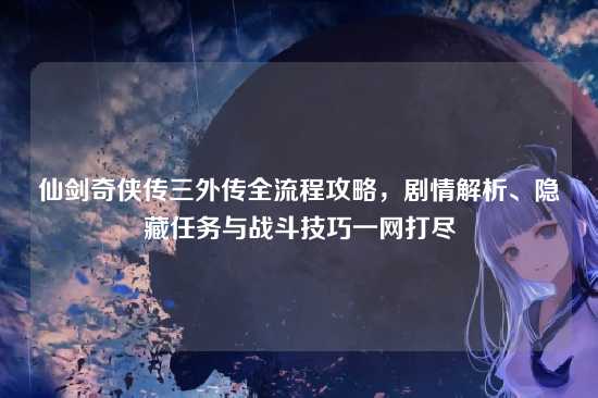 仙剑奇侠传三外传全流程攻略，剧情解析、隐藏任务与战斗技巧一网打尽