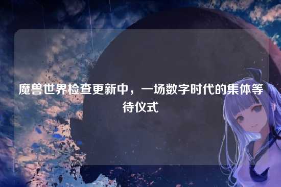 魔兽世界检查更新中，一场数字时代的集体等待仪式