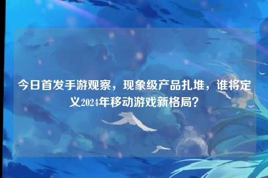 今日首发手游观察，现象级产品扎堆，谁将定义2024年移动游戏新格局？