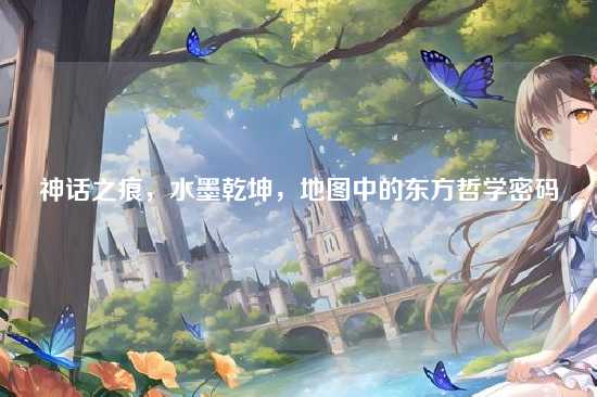 神话之痕，水墨乾坤，地图中的东方哲学密码