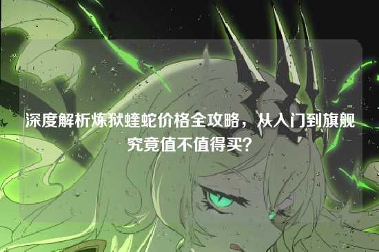 深度解析炼狱蝰蛇价格全攻略，从入门到旗舰究竟值不值得买？