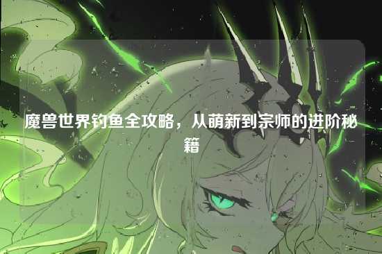 魔兽世界钓鱼全攻略，从萌新到宗师的进阶秘籍