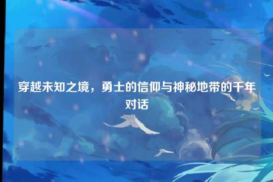 穿越未知之境，勇士的信仰与神秘地带的千年对话