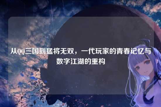 从QQ三国到猛将无双，一代玩家的青春记忆与数字江湖的重构