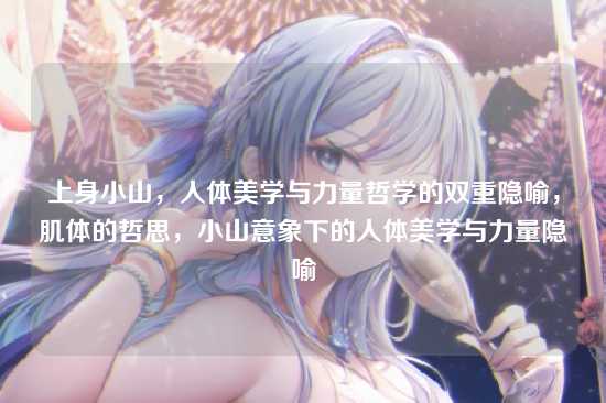 上身小山，人体美学与力量哲学的双重隐喻，肌体的哲思，小山意象下的人体美学与力量隐喻