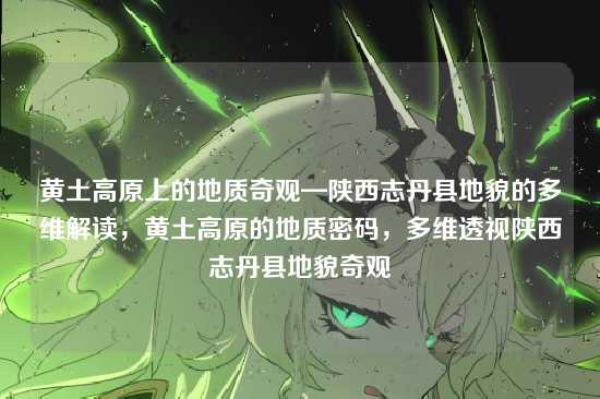 黄土高原上的地质奇观—陕西志丹县地貌的多维解读，黄土高原的地质密码，多维透视陕西志丹县地貌奇观