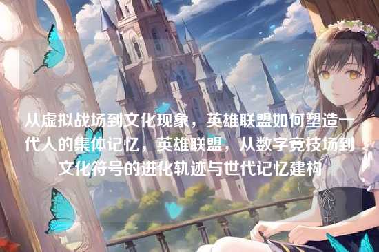 从虚拟战场到文化现象，英雄联盟如何塑造一代人的集体记忆，英雄联盟，从数字竞技场到文化符号的进化轨迹与世代记忆建构