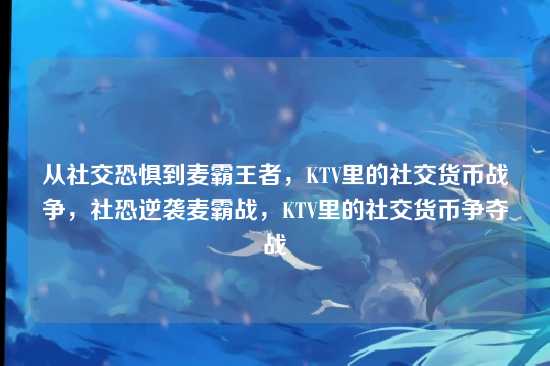 从社交恐惧到麦霸王者，KTV里的社交货币战争，社恐逆袭麦霸战，KTV里的社交货币争夺战