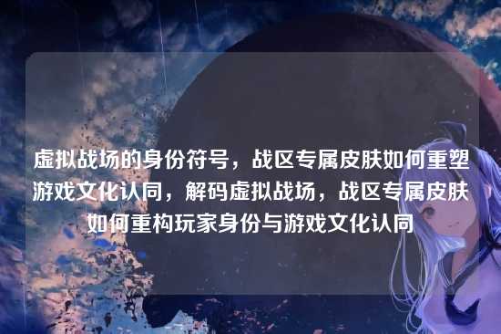 虚拟战场的身份符号，战区专属皮肤如何重塑游戏文化认同，解码虚拟战场，战区专属皮肤如何重构玩家身份与游戏文化认同