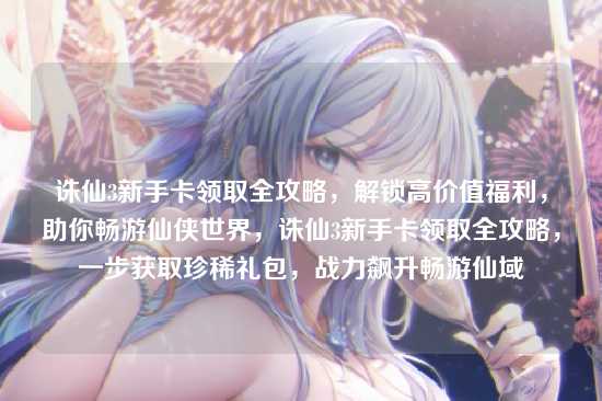 诛仙3新手卡领取全攻略，解锁高价值福利，助你畅游仙侠世界，诛仙3新手卡领取全攻略，一步获取珍稀礼包，战力飙升畅游仙域