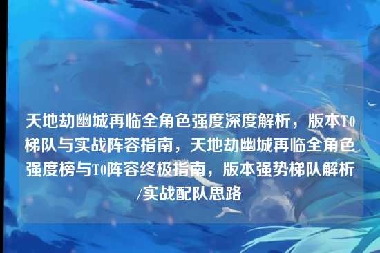 天地劫幽城再临全角色强度深度解析，版本T0梯队与实战阵容指南，天地劫幽城再临全角色强度榜与T0阵容终极指南，版本强势梯队解析/实战配队思路