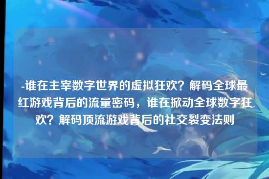 -谁在主宰数字世界的虚拟狂欢？解码全球最红游戏背后的流量密码，谁在掀动全球数字狂欢？解码顶流游戏背后的社交裂变法则