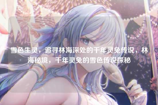 雪色生灵，追寻林海深处的千年灵兔传说，林海秘境，千年灵兔的雪色传说探秘