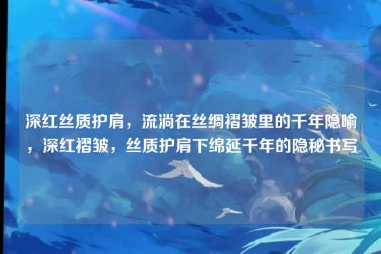 深红丝质护肩，流淌在丝绸褶皱里的千年隐喻，深红褶皱，丝质护肩下绵延千年的隐秘书写