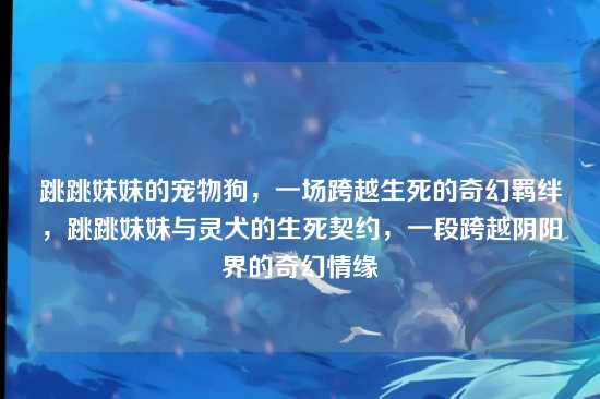 跳跳妹妹的宠物狗，一场跨越生死的奇幻羁绊，跳跳妹妹与灵犬的生死契约，一段跨越阴阳界的奇幻情缘