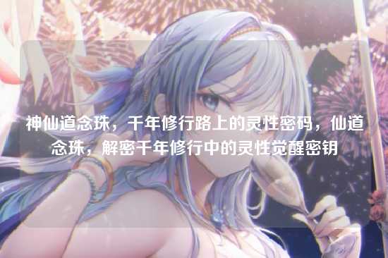 神仙道念珠，千年修行路上的灵性密码，仙道念珠，解密千年修行中的灵性觉醒密钥