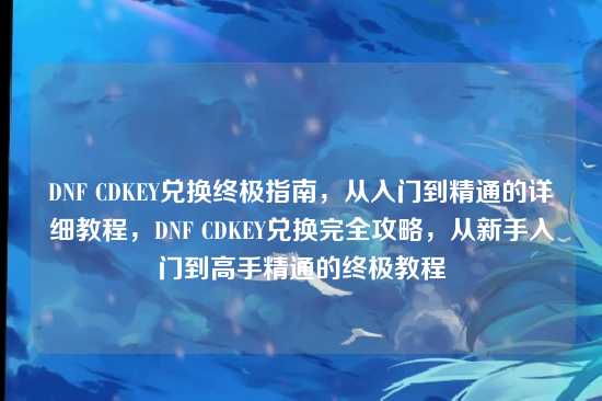 DNF CDKEY兑换终极指南，从入门到精通的详细教程，DNF CDKEY兑换完全攻略，从新手入门到高手精通的终极教程