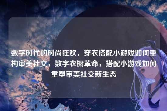 数字时代的时尚狂欢，穿衣搭配小游戏如何重构审美社交，数字衣橱革命，搭配小游戏如何重塑审美社交新生态