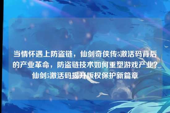 当情怀遇上防盗链，仙剑奇侠传5激活码背后的产业革命，防盗链技术如何重塑游戏产业？仙剑5激活码揭开版权保护新篇章