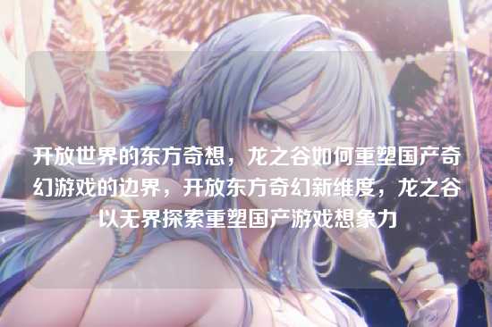 开放世界的东方奇想，龙之谷如何重塑国产奇幻游戏的边界，开放东方奇幻新维度，龙之谷以无界探索重塑国产游戏想象力