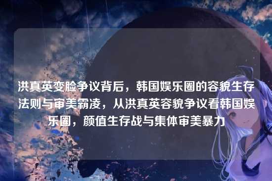 洪真英变脸争议背后，韩国娱乐圈的容貌生存法则与审美霸凌，从洪真英容貌争议看韩国娱乐圈，颜值生存战与集体审美暴力