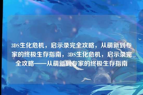 3DS生化危机，启示录完全攻略，从萌新到专家的终极生存指南，3DS生化危机，启示录完全攻略——从萌新到专家的终极生存指南