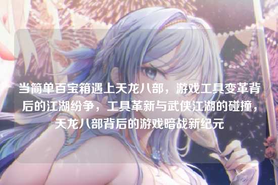 当简单百宝箱遇上天龙八部，游戏工具变革背后的江湖纷争，工具革新与武侠江湖的碰撞，天龙八部背后的游戏暗战新纪元