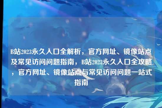 B站2023永久入口全解析，官方网址、镜像站点及常见访问问题指南，B站2023永久入口全攻略，官方网址、镜像站点与常见访问问题一站式指南
