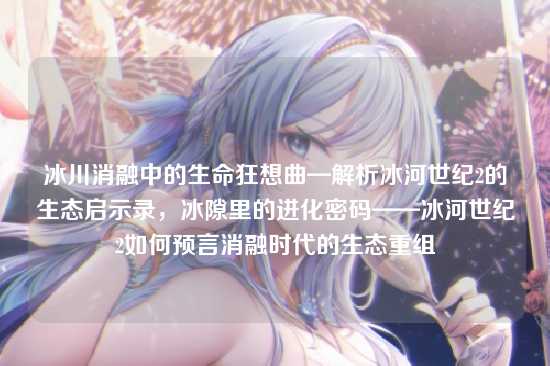 冰川消融中的生命狂想曲—解析冰河世纪2的生态启示录，冰隙里的进化密码——冰河世纪2如何预言消融时代的生态重组