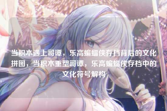 当积木遇上哥谭，乐高蝙蝠侠存档背后的文化拼图，当积木重塑哥谭，乐高蝙蝠侠存档中的文化符号解构