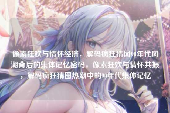 像素狂欢与情怀经济，解码疯狂猜图90年代风潮背后的集体记忆密码，像素狂欢与情怀共振，解码疯狂猜图热潮中的90年代集体记忆