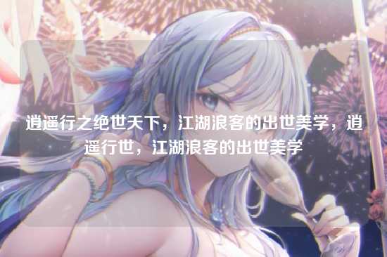 逍遥行之绝世天下，江湖浪客的出世美学，逍遥行世，江湖浪客的出世美学