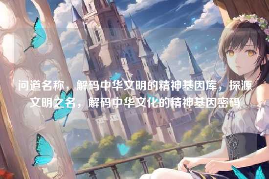 问道名称，解码中华文明的精神基因库，探源文明之名，解码中华文化的精神基因密码