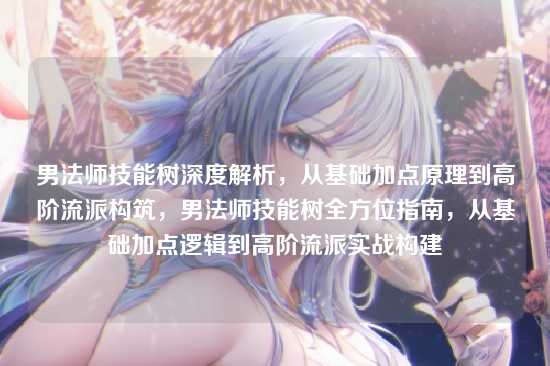 男法师技能树深度解析，从基础加点原理到高阶流派构筑，男法师技能树全方位指南，从基础加点逻辑到高阶流派实战构建