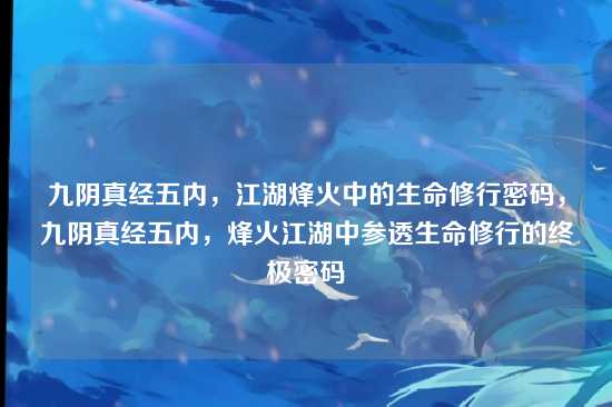 九阴真经五内，江湖烽火中的生命修行密码，九阴真经五内，烽火江湖中参透生命修行的终极密码