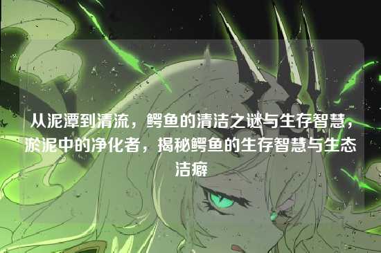 从泥潭到清流，鳄鱼的清洁之谜与生存智慧，淤泥中的净化者，揭秘鳄鱼的生存智慧与生态洁癖