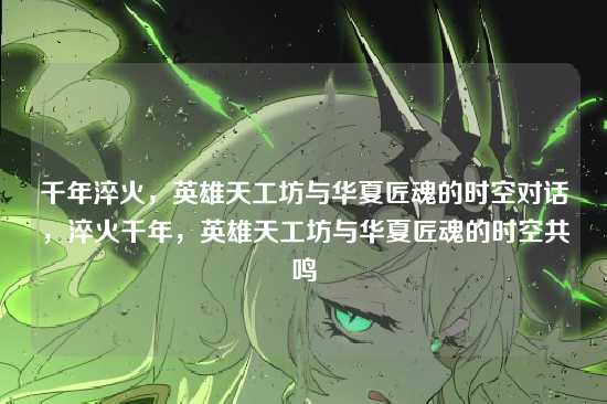 千年淬火，英雄天工坊与华夏匠魂的时空对话，淬火千年，英雄天工坊与华夏匠魂的时空共鸣