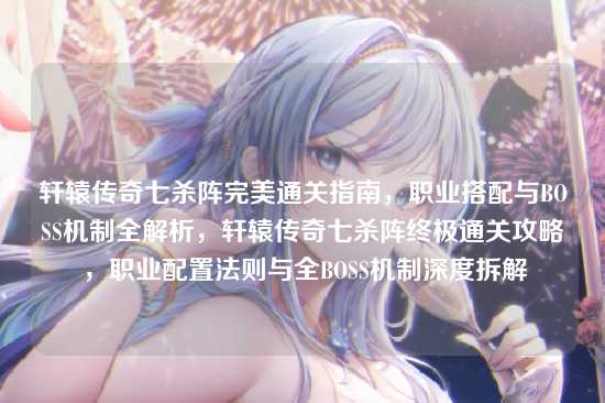 轩辕传奇七杀阵完美通关指南，职业搭配与BOSS机制全解析，轩辕传奇七杀阵终极通关攻略，职业配置法则与全BOSS机制深度拆解