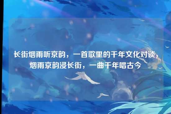 长街烟雨听京韵，一首歌里的千年文化对谈，烟雨京韵浸长街，一曲千年唱古今